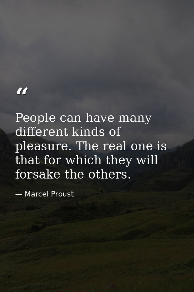 People can have many different kinds of pleasure. The real one is that for which they will forsake the others. — Marcel Proust