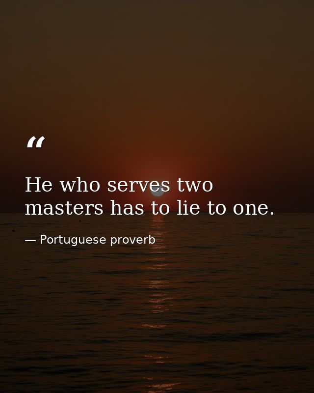 He who serves two masters has to lie to one. — Portuguese proverb