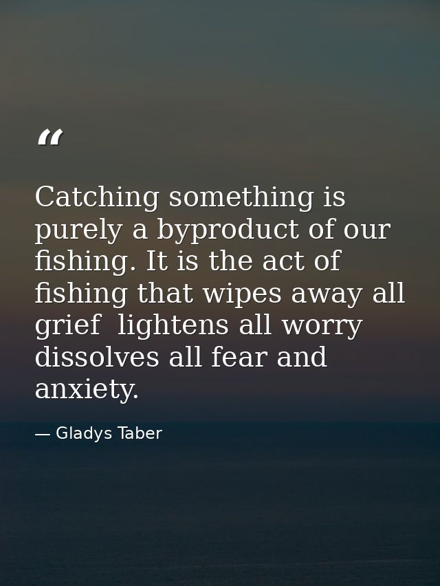 Catching something is purely a byproduct of our fishing. It is the act of fishing that wipes away all grief  lightens al — Gladys Taber