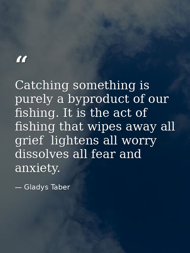 Catching something is purely a byproduct of our fishing. It is the act of fishing that wipes away all grief  lightens al — Gladys Taber