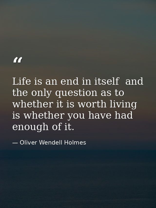 Life is an end in itself  and the only question as to whether it is worth living is whether you have had enough of it. — Oliver Wendell Holmes