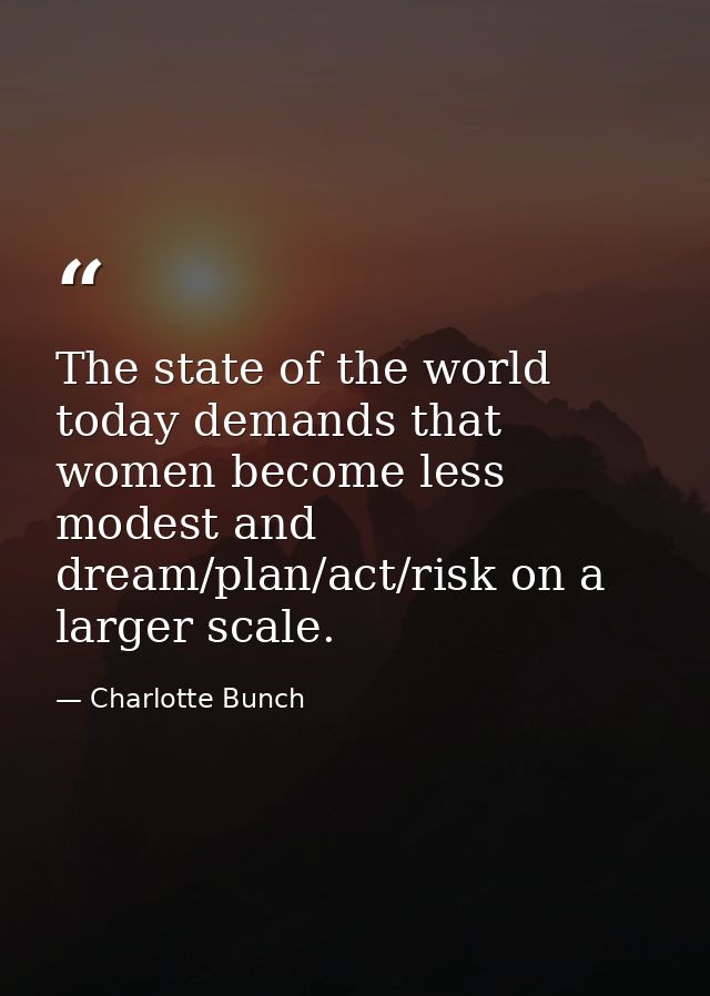 The state of the world today demands that women become less modest and dream/plan/act/risk on a larger scale. — Charlotte Bunch