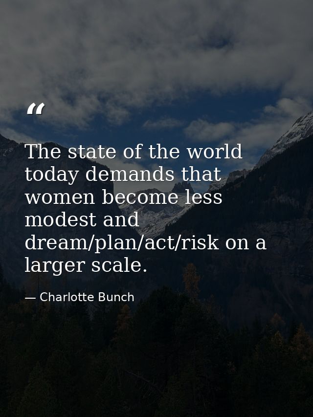 The state of the world today demands that women become less modest and dream/plan/act/risk on a larger scale. — Charlotte Bunch