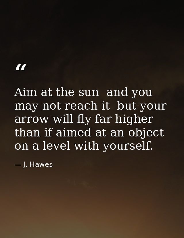 Aim at the sun  and you may not reach it  but your arrow will fly far higher than if aimed at an object on a level with  — J. Hawes
