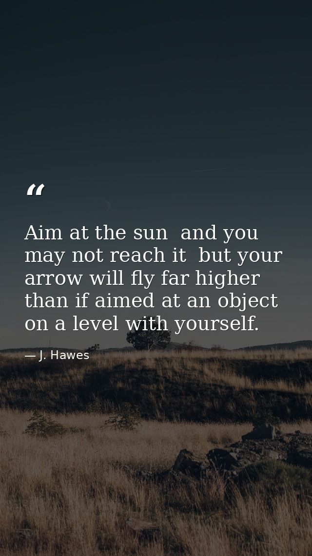 Aim at the sun  and you may not reach it  but your arrow will fly far higher than if aimed at an object on a level with  — J. Hawes