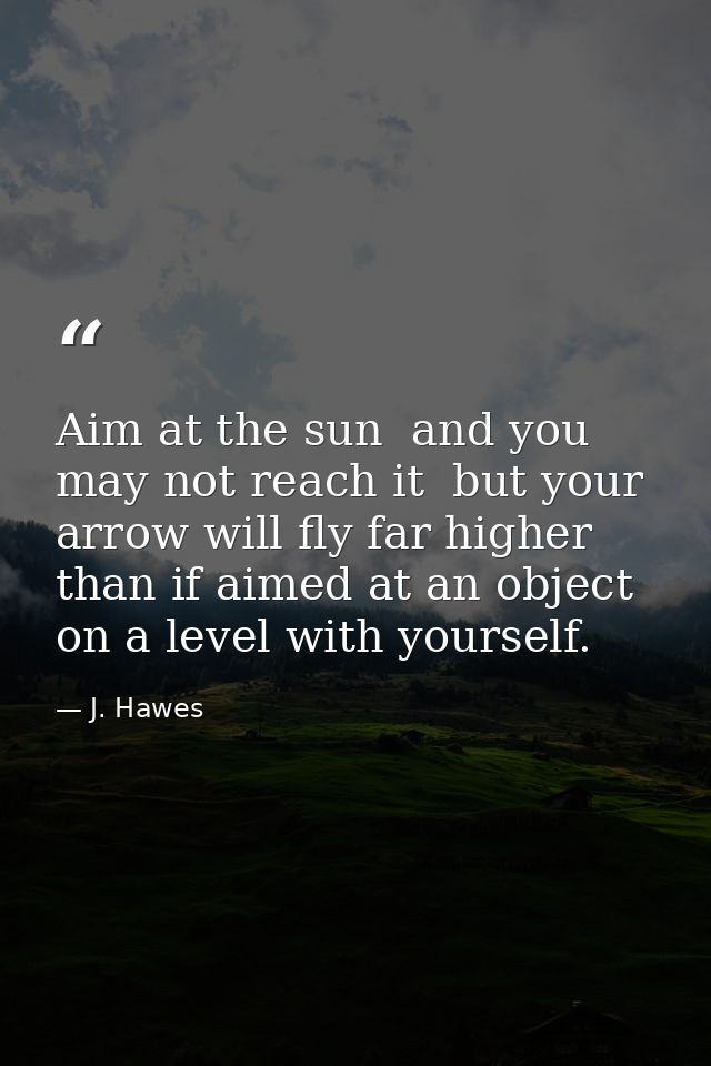 Aim at the sun  and you may not reach it  but your arrow will fly far higher than if aimed at an object on a level with  — J. Hawes