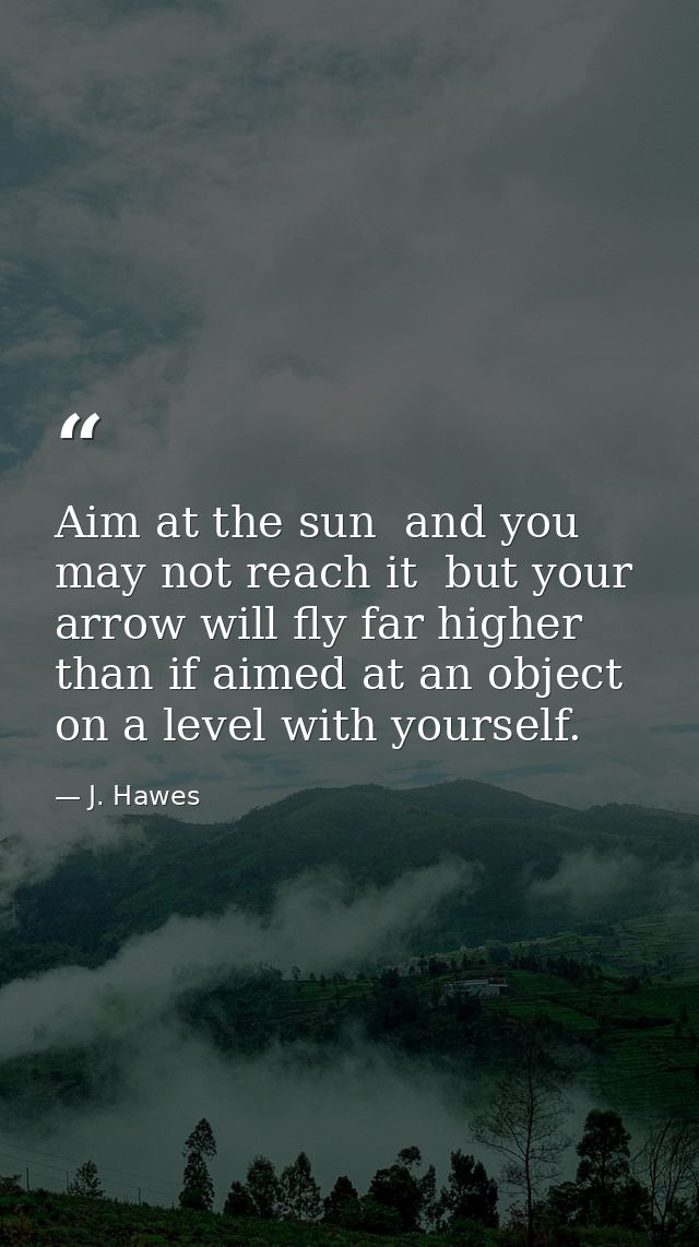 Aim at the sun  and you may not reach it  but your arrow will fly far higher than if aimed at an object on a level with  — J. Hawes