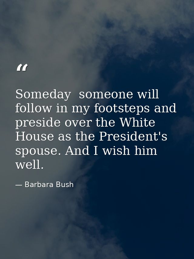 Someday  someone will follow in my footsteps and preside over the White House as the President's spouse. And I wish him  — Barbara Bush