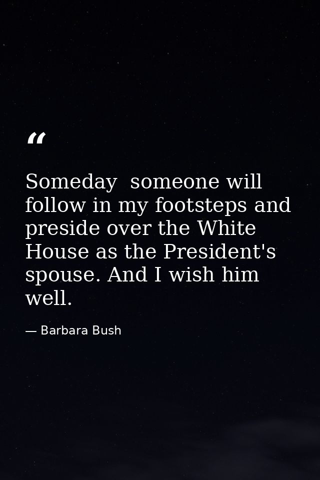 Someday  someone will follow in my footsteps and preside over the White House as the President's spouse. And I wish him  — Barbara Bush
