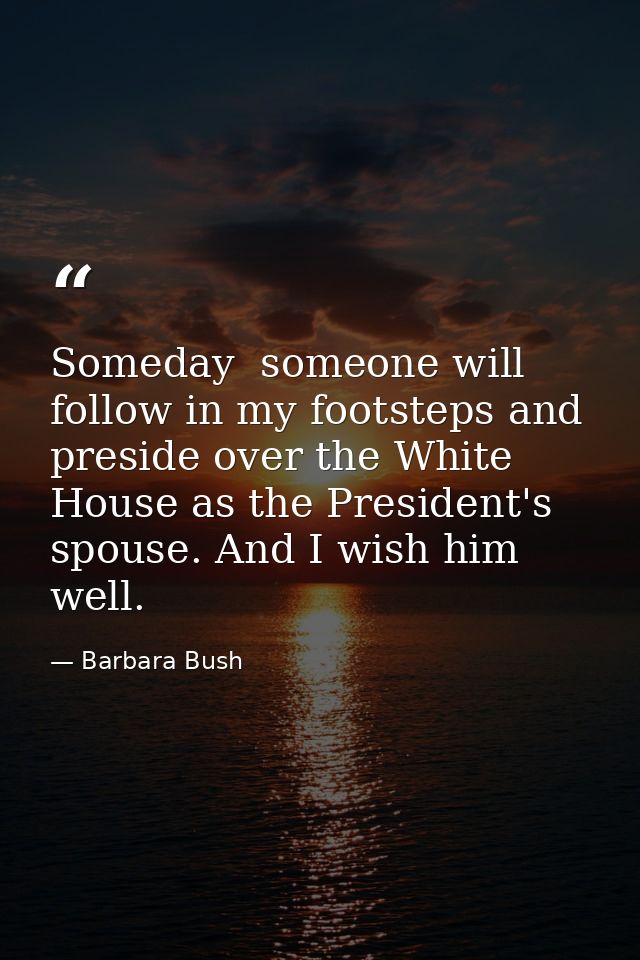Someday  someone will follow in my footsteps and preside over the White House as the President's spouse. And I wish him  — Barbara Bush