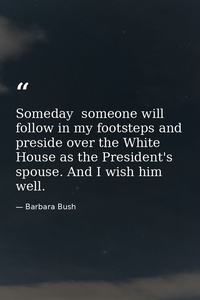 Someday  someone will follow in my footsteps and preside over the White House as the President's spouse. And I wish him  — Barbara Bush