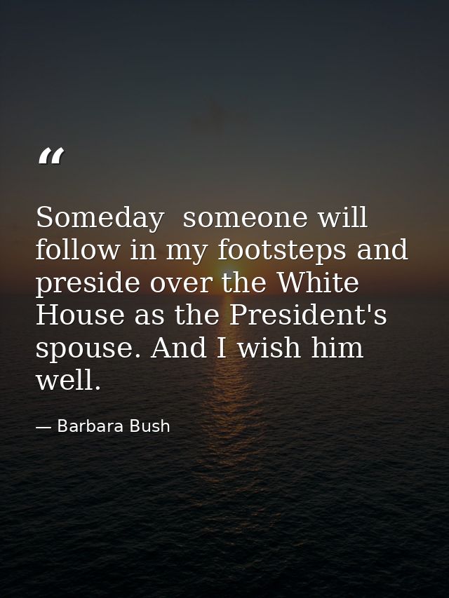 Someday  someone will follow in my footsteps and preside over the White House as the President's spouse. And I wish him  — Barbara Bush