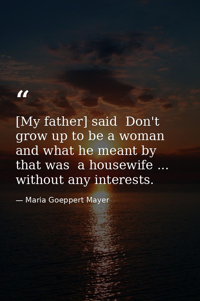 [My father] said  Don't grow up to be a woman  and what he meant by that was  a housewife ... without any interests. — Maria Goeppert Mayer