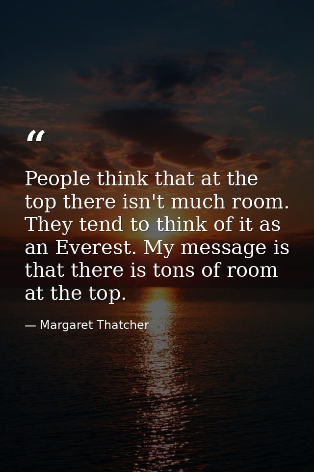 People think that at the top there isn't much room. They tend to think of it as an Everest. My message is that there is  — Margaret Thatcher