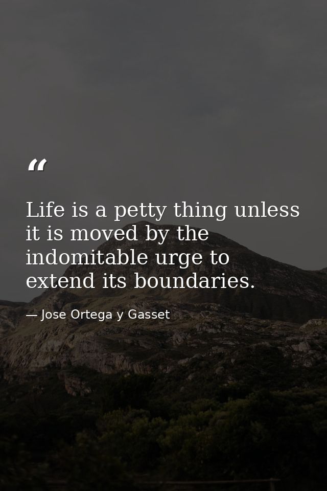 Life is a petty thing unless it is moved by the indomitable urge to extend its boundaries. — Jose Ortega y Gasset