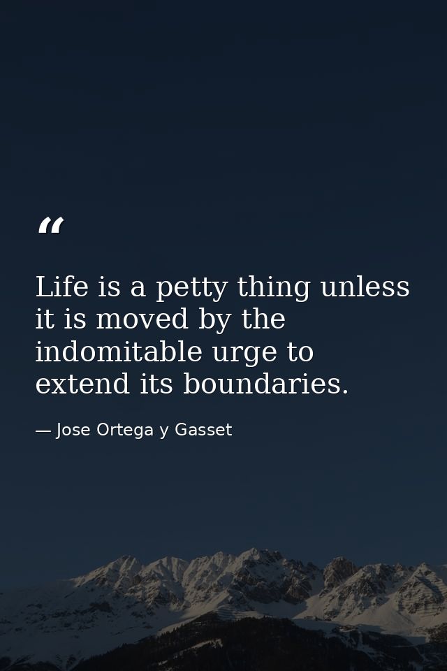 Life is a petty thing unless it is moved by the indomitable urge to extend its boundaries. — Jose Ortega y Gasset
