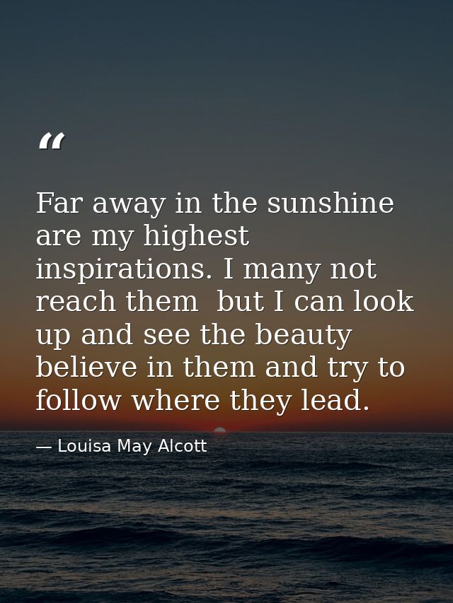 Far away in the sunshine are my highest inspirations. I many not reach them  but I can look up and see the beauty  belie — Louisa May Alcott