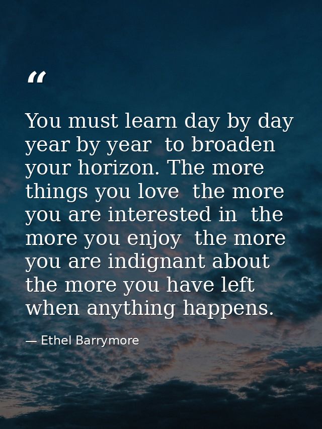 You must learn day by day  year by year  to broaden your horizon. The more things you love  the more you are interested  — Ethel Barrymore