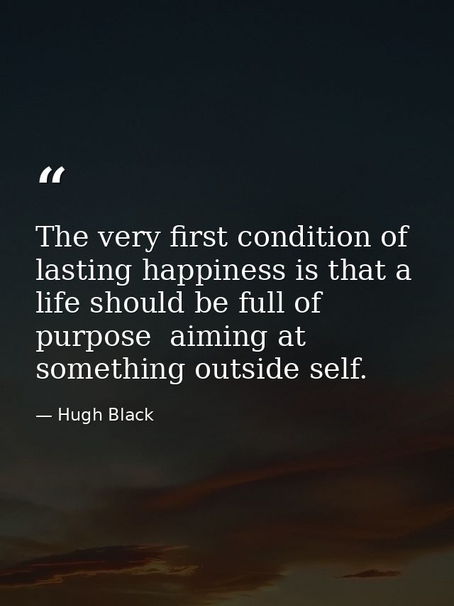 The very first condition of lasting happiness is that a life should be full of purpose  aiming at something outside self — Hugh Black