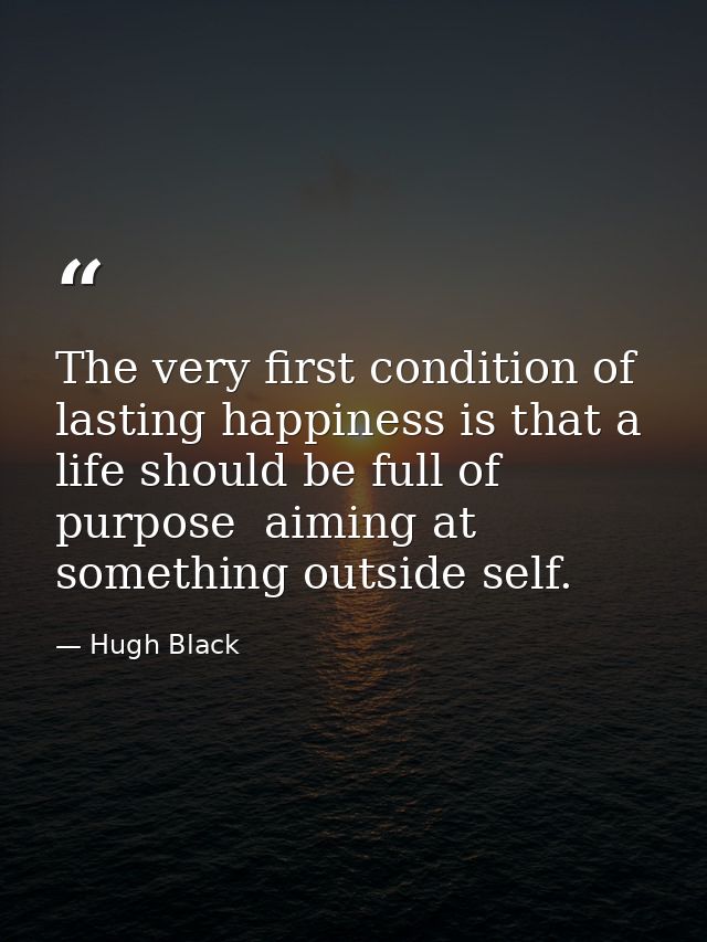 The very first condition of lasting happiness is that a life should be full of purpose  aiming at something outside self — Hugh Black