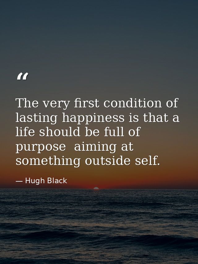 The very first condition of lasting happiness is that a life should be full of purpose  aiming at something outside self — Hugh Black