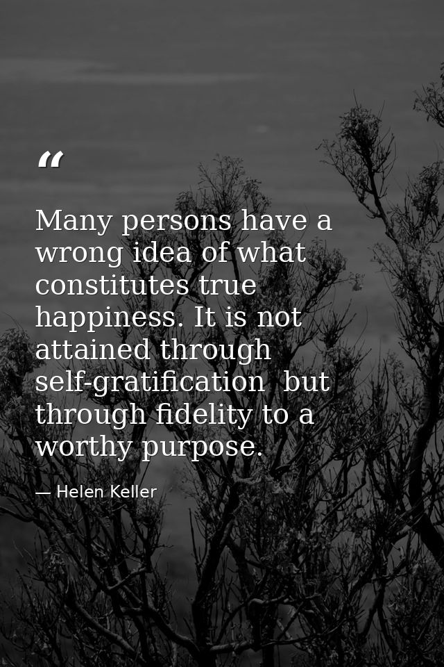 Many persons have a wrong idea of what constitutes true happiness. It is not attained through self-gratification  but th — Helen Keller