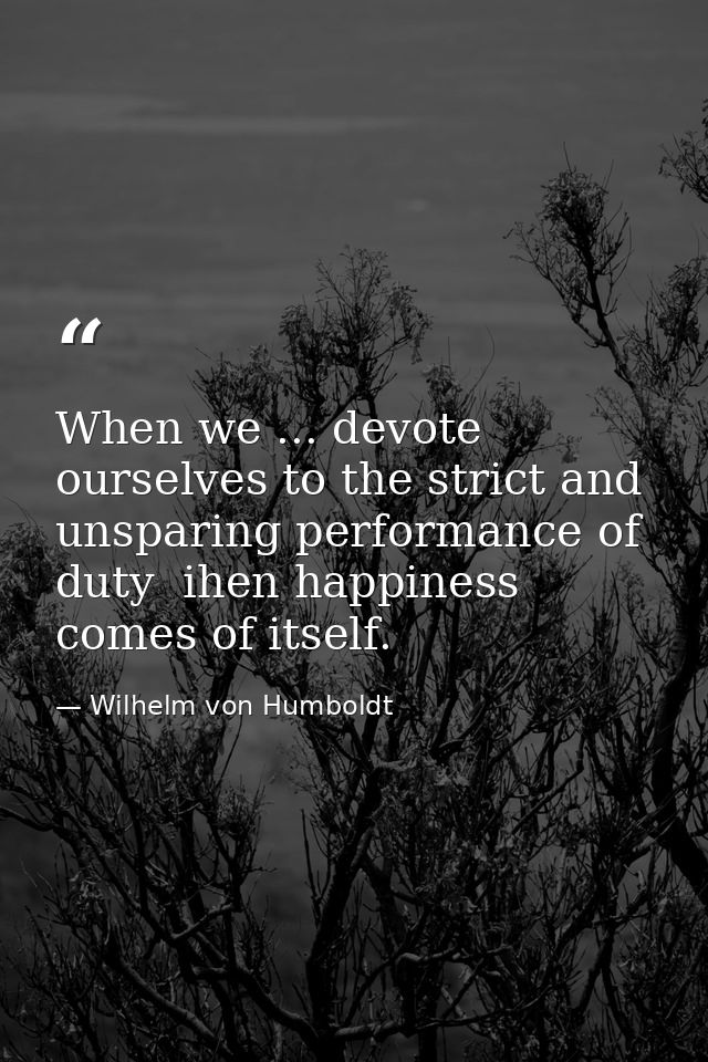 When we ... devote ourselves to the strict and unsparing performance of duty  ihen happiness comes of itself. — Wilhelm von Humboldt