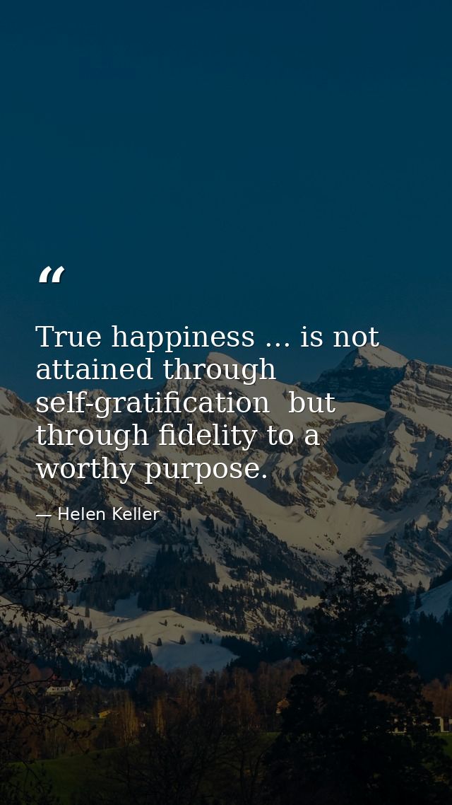 True happiness ... is not attained through self-gratification  but through fidelity to a worthy purpose. — Helen Keller