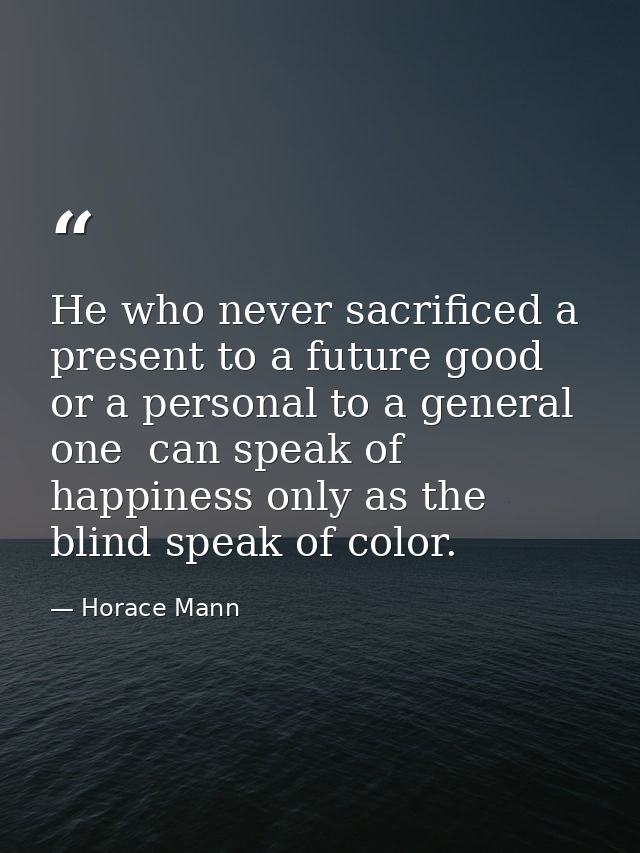 He who never sacrificed a present to a future good  or a personal to a general one  can speak of happiness only as the b — Horace Mann