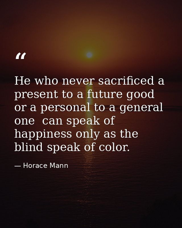 He who never sacrificed a present to a future good  or a personal to a general one  can speak of happiness only as the b — Horace Mann