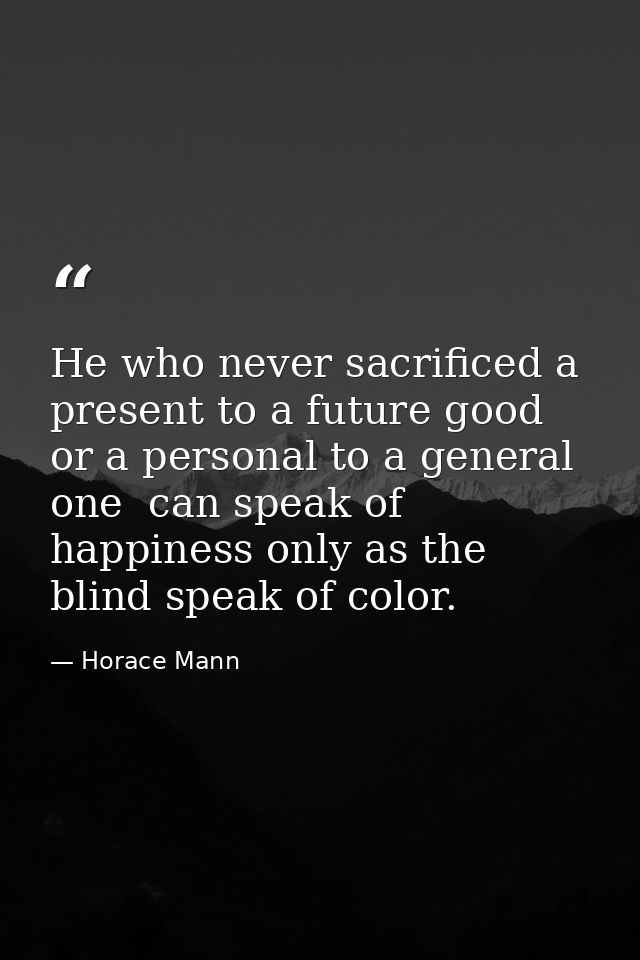 He who never sacrificed a present to a future good  or a personal to a general one  can speak of happiness only as the b — Horace Mann