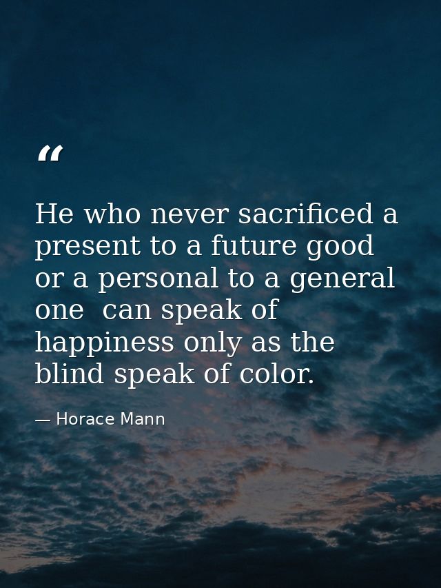 He who never sacrificed a present to a future good  or a personal to a general one  can speak of happiness only as the b — Horace Mann