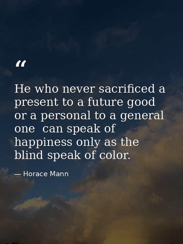 He who never sacrificed a present to a future good  or a personal to a general one  can speak of happiness only as the b — Horace Mann