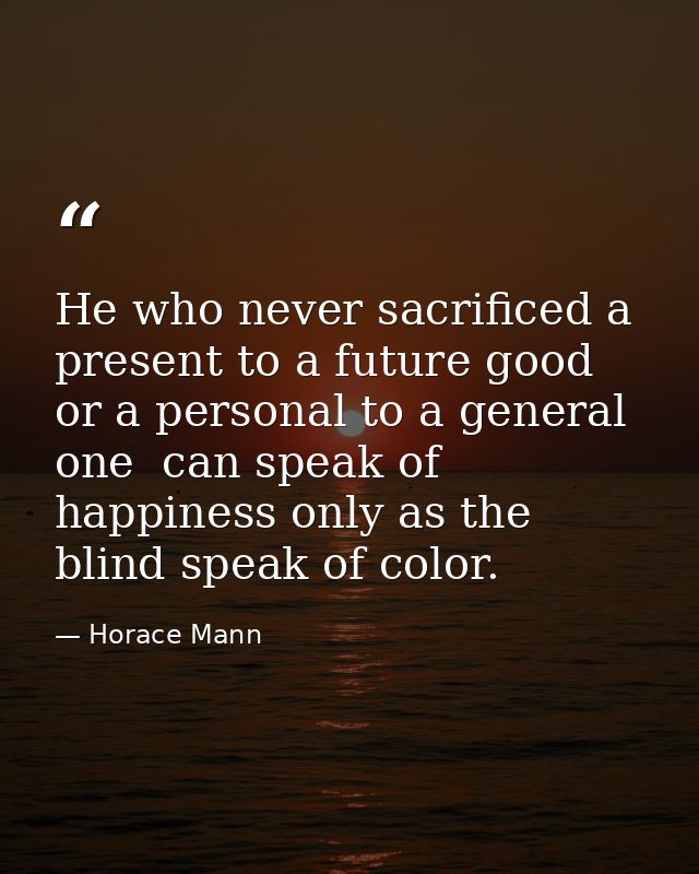 He who never sacrificed a present to a future good  or a personal to a general one  can speak of happiness only as the b — Horace Mann