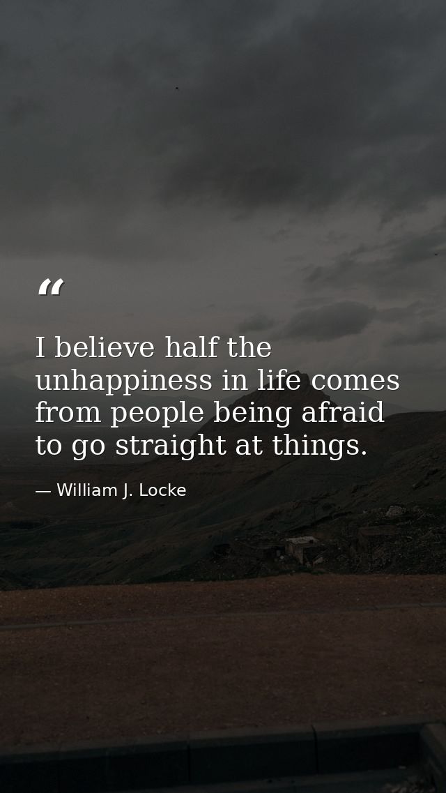 I believe half the unhappiness in life comes from people being afraid to go straight at things. — William J. Locke