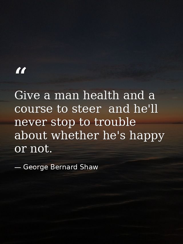 Give a man health and a course to steer  and he'll never stop to trouble about whether he's happy or not. — George Bernard Shaw