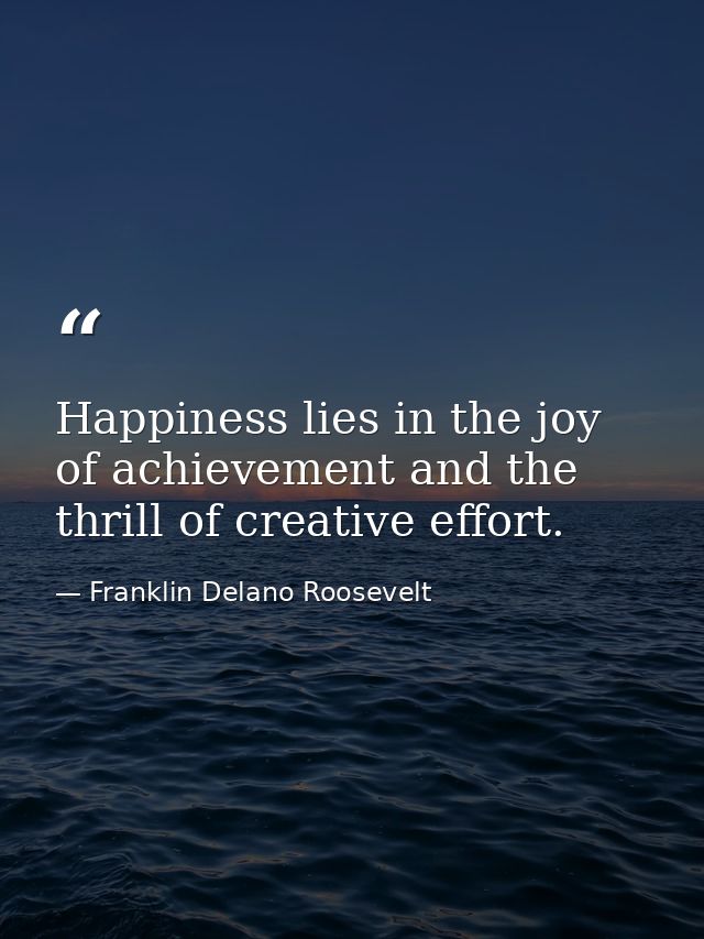 Happiness lies in the joy of achievement and the thrill of creative effort. — Franklin Delano Roosevelt