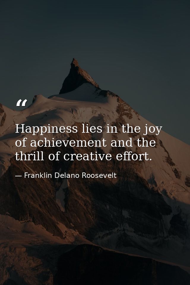 Happiness lies in the joy of achievement and the thrill of creative effort. — Franklin Delano Roosevelt