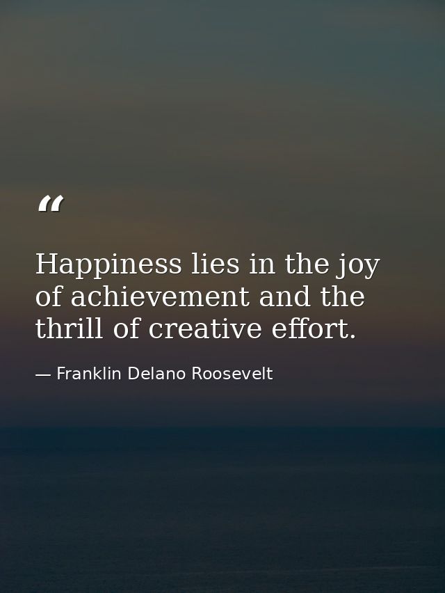 Happiness lies in the joy of achievement and the thrill of creative effort. — Franklin Delano Roosevelt