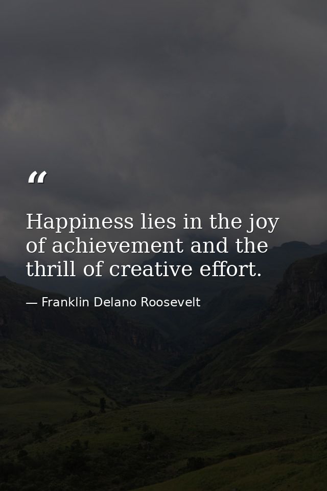 Happiness lies in the joy of achievement and the thrill of creative effort. — Franklin Delano Roosevelt