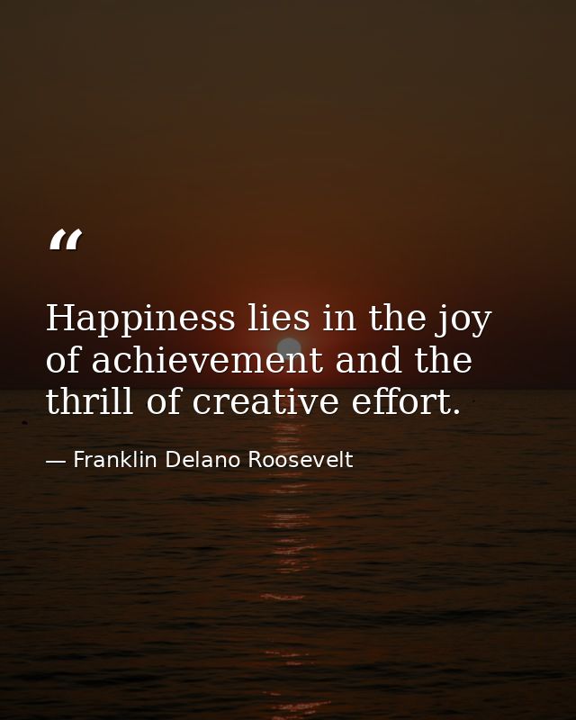 Happiness lies in the joy of achievement and the thrill of creative effort. — Franklin Delano Roosevelt