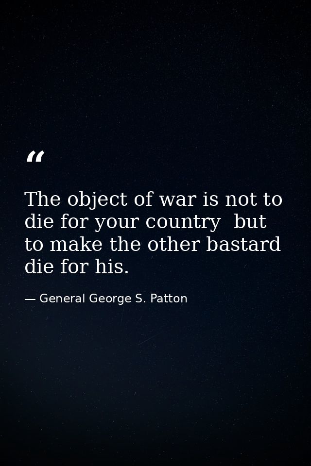 The object of war is not to die for your country  but to make the other bastard die for his. — General George S. Patton
