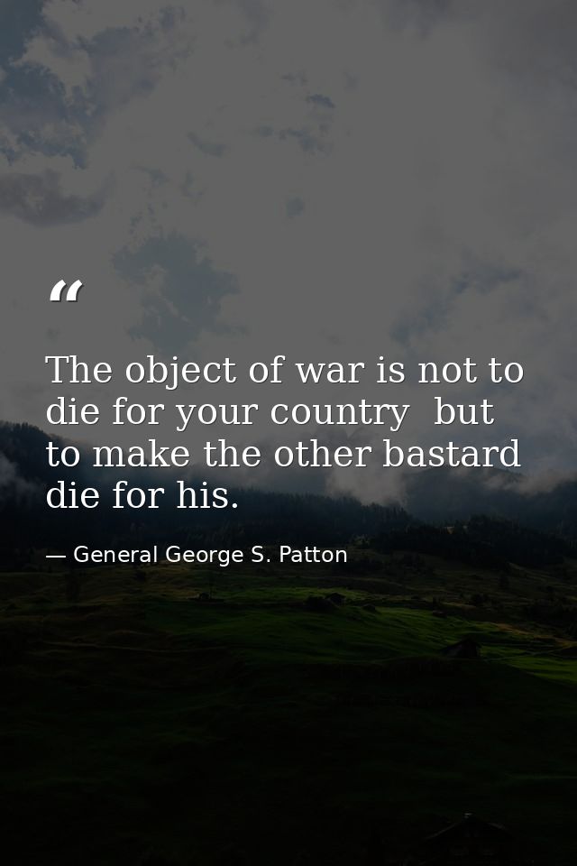 The object of war is not to die for your country  but to make the other bastard die for his. — General George S. Patton