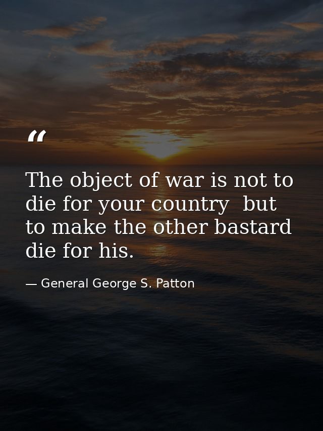 The object of war is not to die for your country  but to make the other bastard die for his. — General George S. Patton