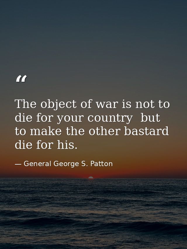 The object of war is not to die for your country  but to make the other bastard die for his. — General George S. Patton