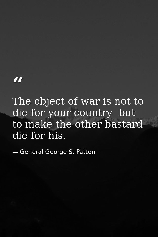 The object of war is not to die for your country  but to make the other bastard die for his. — General George S. Patton