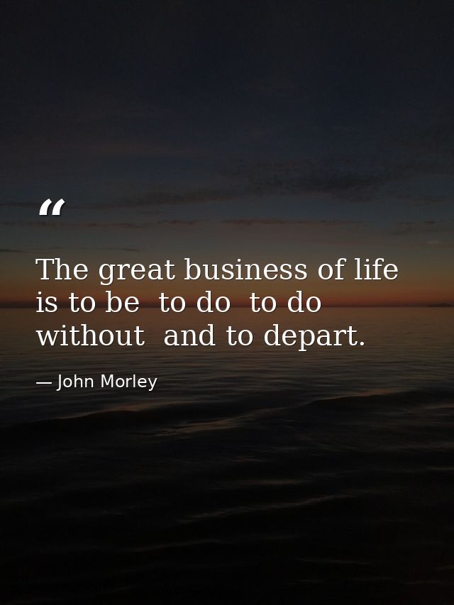 The great business of life is to be  to do  to do without  and to depart. — John Morley