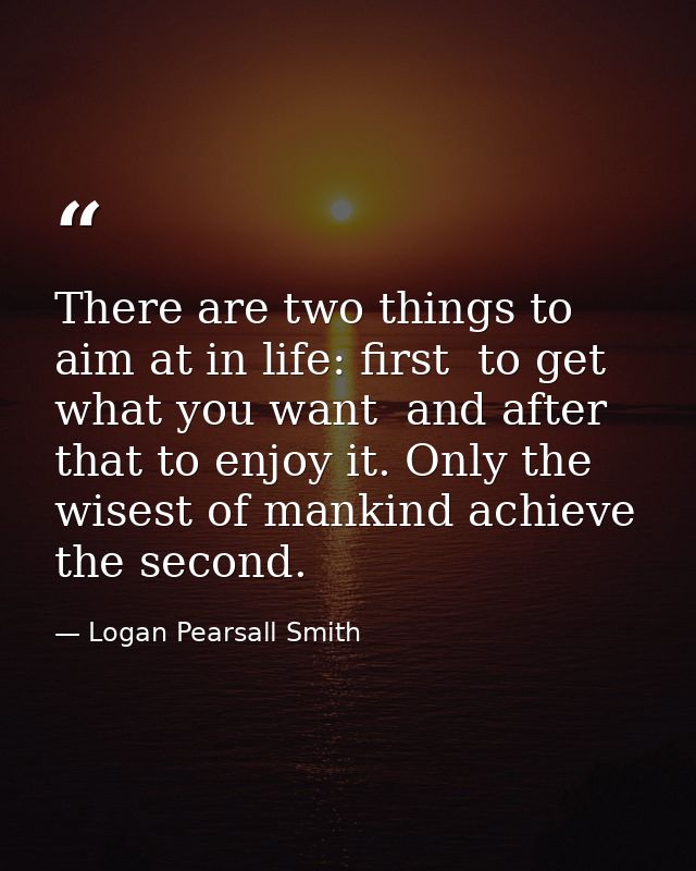 There are two things to aim at in life: first  to get what you want  and after that to enjoy it. Only the wisest of mank — Logan Pearsall Smith