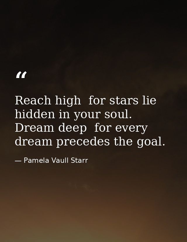 Reach high  for stars lie hidden in your soul. Dream deep  for every dream precedes the goal. — Pamela Vaull Starr