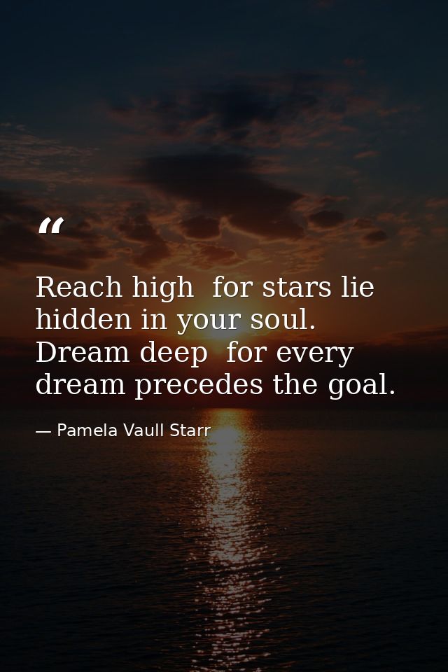 Reach high  for stars lie hidden in your soul. Dream deep  for every dream precedes the goal. — Pamela Vaull Starr